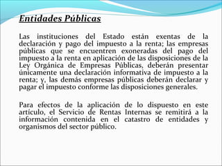 Entidades Públicas
Las instituciones del Estado están exentas de la
declaración y pago del impuesto a la renta; las empresas
públicas que se encuentren exoneradas del pago del
impuesto a la renta en aplicación de las disposiciones de la
Ley Orgánica de Empresas Públicas, deberán presentar
únicamente una declaración informativa de impuesto a la
renta; y, las demás empresas públicas deberán declarar y
pagar el impuesto conforme las disposiciones generales.

Para efectos de la aplicación de lo dispuesto en este
artículo, el Servicio de Rentas Internas se remitirá a la
información contenida en el catastro de entidades y
organismos del sector público.
 