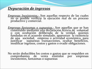 Depuración de ingresos
Empresas Inexistentes.- Son aquellas respecto de las cuales
 no es posible verificar la ejecución real de un proceso
 productivo y comercial.

Empresas fantasmas o supuestas.- Son aquellas que se han
 constituido mediante una declaración ficticia de voluntad
 o con ocultación deliberada de la verdad, quienes
 fundadas en el acuerdo simulado, aparentan la existencia
 de una sociedad, empresa o actividad económica, para
 justificar supuestas transacciones, ocultar beneficios,
 modificar ingresos, costos y gastos o evadir obligaciones.


No serán deducibles los costos o gastos que se respalden en
 comprobantes de venta emitidos por empresas
 inexistentes, fantasmas o supuestas
 