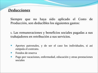 Deducciones

 Siempre que no haya sido aplicado el Costo de
 Producción, son deducibles los siguientes gastos:

 1. Las remuneraciones y beneficios sociales pagadas a sus
 trabajadores en retribución a sus servicios.

    Aportes patronales, y de ser el caso los individuales, si así
     estipula el contrato.
    Fondos de reserva
    Pago por vacaciones, enfermedad, educación y otras prestaciones
     sociales
 