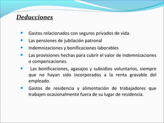 Deducciones

    Gastos relacionados con seguros privados de vida.
    Las pensiones de jubilación patronal
    Indemnizaciones y bonificaciones laborables
    Las provisiones hechas para cubrir el valor de indemnizaciones
     o compensaciones.
     Las bonificaciones, agasajos y subsidios voluntarios, siempre
     que no hayan sido incorporados a la renta gravable del
     empleado.
    Gastos de residencia y alimentación de trabajadores que
     trabajen ocasionalmente fuera de su lugar de residencia.
 