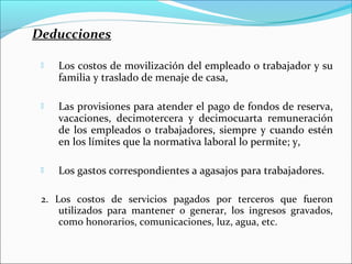 Deducciones

    Los costos de movilización del empleado o trabajador y su
     familia y traslado de menaje de casa,

    Las provisiones para atender el pago de fondos de reserva,
     vacaciones, decimotercera y decimocuarta remuneración
     de los empleados o trabajadores, siempre y cuando estén
     en los límites que la normativa laboral lo permite; y,

    Los gastos correspondientes a agasajos para trabajadores.

 2. Los costos de servicios pagados por terceros que fueron
     utilizados para mantener o generar, los ingresos gravados,
     como honorarios, comunicaciones, luz, agua, etc.
 