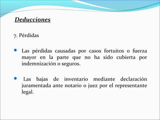 Deducciones

7. Pérdidas

 Las pérdidas causadas por casos fortuitos o fuerza
    mayor en la parte que no ha sido cubierta por
    indemnización o seguros.

    Las bajas de inventario mediante declaración
    juramentada ante notario o juez por el representante
    legal.
 