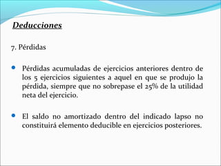 Deducciones

7. Pérdidas

 Pérdidas acumuladas de ejercicios anteriores dentro de
   los 5 ejercicios siguientes a aquel en que se produjo la
   pérdida, siempre que no sobrepase el 25% de la utilidad
   neta del ejercicio.

 El saldo no amortizado dentro del indicado lapso no
   constituirá elemento deducible en ejercicios posteriores.
 