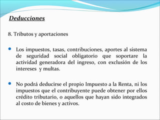 Deducciones

8. Tributos y aportaciones

 Los impuestos, tasas, contribuciones, aportes al sistema
   de seguridad social obligatorio que soportare la
   actividad generadora del ingreso, con exclusión de los
   intereses y multas.

 No podrá deducirse el propio Impuesto a la Renta, ni los
   impuestos que el contribuyente puede obtener por ellos
   crédito tributario, o aquellos que hayan sido integrados
   al costo de bienes y activos.
 