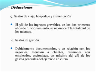 Deducciones

9. Gastos de viaje, hospedaje y alimentación

 El 3% de los ingresos gravables, en los dos primeros
   años de funcionamiento, se reconocerá la totalidad de
   los mismos.

10. Gastos de gestión

 Debidamente documentados, y en relación con los
   negocios, atención a clientes, reuniones con
   empleados, accionistas, un máximo del 2% de los
   gastos generales del ejercicio en curso.
 