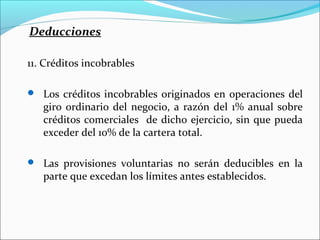 Deducciones

11. Créditos incobrables

 Los créditos incobrables originados en operaciones del
   giro ordinario del negocio, a razón del 1% anual sobre
   créditos comerciales de dicho ejercicio, sin que pueda
   exceder del 10% de la cartera total.

 Las provisiones voluntarias no serán deducibles en la
   parte que excedan los límites antes establecidos.
 