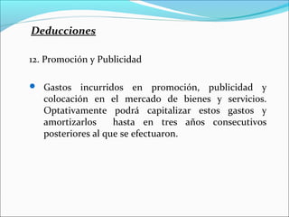 Deducciones

12. Promoción y Publicidad

 Gastos    incurridos en promoción, publicidad y
   colocación en el mercado de bienes y servicios.
   Optativamente podrá capitalizar estos gastos y
   amortizarlos     hasta en tres años consecutivos
   posteriores al que se efectuaron.
 