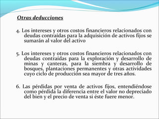 Otras deducciones

4. Los intereses y otros costos financieros relacionados con
    deudas contraídas para la adquisición de activos fijos se
    sumarán al valor del activo

5. Los intereses y otros costos financieros relacionados con
    deudas contraídas para la exploración y desarrollo de
    minas y canteras, para la siembra y desarrollo de
    bosques, plantaciones permanentes y otras actividades
    cuyo ciclo de producción sea mayor de tres años.

6. Las pérdidas por venta de activos fijos, entendiéndose
    como pérdida la diferencia entre el valor no depreciado
    del bien y el precio de venta si éste fuere menor.
 