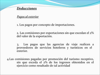 Deducciones

       Pagos al exterior

       1. Los pagos por concepto de importaciones.

      2. Las comisiones por exportaciones sin que excedan el 2%
      del valor de la exportación.

      3. Los pagos que las agencias de viaje realicen a
      proveedores de servicios hoteleros y turísticos en el
      exterior.

4.Las comisiones pagadas por promoción del turismo receptivo,
       sin que exceda el 2% de los ingresos obtenidos en el
       ejercicio como resultado de tal actividad
 