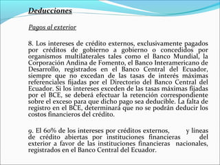 Deducciones

Pagos al exterior

8. Los intereses de crédito externos, exclusivamente pagados
por créditos de gobierno a gobierno o concedidos por
organismos multilaterales tales como el Banco Mundial, la
Corporación Andina de Fomento, el Banco Interamericano de
Desarrollo, registrados en el Banco Central del Ecuador,
siempre que no excedan de las tasas de interés máximas
referenciales fijadas por el Directorio del Banco Central del
Ecuador. Si los intereses exceden de las tasas máximas fijadas
por el BCE, se deberá efectuar la retención correspondiente
sobre el exceso para que dicho pago sea deducible. La falta de
registro en el BCE, determinará que no se podrán deducir los
costos financieros del crédito.

9. El 60% de los intereses por créditos externos,    y líneas
de crédito abiertas por instituciones financieras         del
exterior a favor de las instituciones financieras nacionales,
registrados en el Banco Central del Ecuador.
 