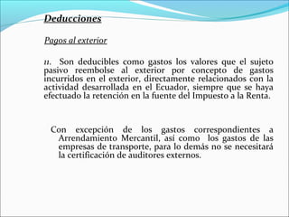 Deducciones

Pagos al exterior

11. Son deducibles como gastos los valores que el sujeto
pasivo reembolse al exterior por concepto de gastos
incurridos en el exterior, directamente relacionados con la
actividad desarrollada en el Ecuador, siempre que se haya
efectuado la retención en la fuente del Impuesto a la Renta.


 Con excepción de los gastos correspondientes a
  Arrendamiento Mercantil, así como los gastos de las
  empresas de transporte, para lo demás no se necesitará
  la certificación de auditores externos.
 