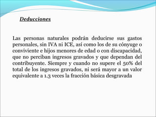 Deducciones


Las personas naturales podrán deducirse sus gastos
personales, sin IVA ni ICE, así como los de su cónyuge o
conviviente e hijos menores de edad o con discapacidad,
que no perciban ingresos gravados y que dependan del
contribuyente. Siempre y cuando no supere el 50% del
total de los ingresos gravados, ni será mayor a un valor
equivalente a 1.3 veces la fracción básica desgravada
 