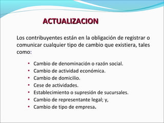 ACTUALIZACION
Los contribuyentes están en la obligación de registrar o
comunicar cualquier tipo de cambio que existiera, tales
como:
    • Cambio de denominación o razón social.
    • Cambio de actividad económica.
    • Cambio de domicilio.
    • Cese de actividades.
    • Establecimiento o supresión de sucursales.
    • Cambio de representante legal; y,
    • Cambio de tipo de empresa.
 