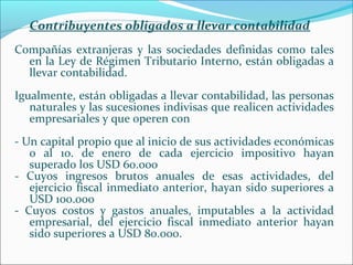 Contribuyentes obligados a llevar contabilidad
Compañías extranjeras y las sociedades definidas como tales
  en la Ley de Régimen Tributario Interno, están obligadas a
  llevar contabilidad.
Igualmente, están obligadas a llevar contabilidad, las personas
   naturales y las sucesiones indivisas que realicen actividades
   empresariales y que operen con
- Un capital propio que al inicio de sus actividades económicas
   o al 1o. de enero de cada ejercicio impositivo hayan
   superado los USD 60.000
- Cuyos ingresos brutos anuales de esas actividades, del
   ejercicio fiscal inmediato anterior, hayan sido superiores a
   USD 100.000
- Cuyos costos y gastos anuales, imputables a la actividad
   empresarial, del ejercicio fiscal inmediato anterior hayan
   sido superiores a USD 80.000.
 