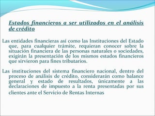 Estados financieros a ser utilizados en el análisis
  de crédito

Las entidades financieras así como las Instituciones del Estado
   que, para cualquier trámite, requieran conocer sobre la
   situación financiera de las personas naturales o sociedades,
   exigirán la presentación de los mismos estados financieros
   que sirvieron para fines tributarios.
Las instituciones del sistema financiero nacional, dentro del
   proceso de análisis de crédito, considerarán como balance
   general y estado de resultados, únicamente a las
   declaraciones de impuesto a la renta presentadas por sus
   clientes ante el Servicio de Rentas Internas
 