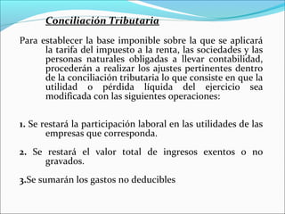 Conciliación Tributaria
Para establecer la base imponible sobre la que se aplicará
      la tarifa del impuesto a la renta, las sociedades y las
      personas naturales obligadas a llevar contabilidad,
      procederán a realizar los ajustes pertinentes dentro
      de la conciliación tributaria lo que consiste en que la
      utilidad o pérdida líquida del ejercicio sea
      modificada con las siguientes operaciones:

1. Se restará la participación laboral en las utilidades de las
       empresas que corresponda.
2. Se restará el valor total de ingresos exentos o no
      gravados.
3.Se sumarán los gastos no deducibles
 