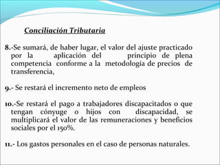 Conciliación Tributaria

8.-Se sumará, de haber lugar, el valor del ajuste practicado
  por la        aplicación del         principio de plena
  competencia conforme a la metodología de precios de
  transferencia,

9.- Se restará el incremento neto de empleos

10.-Se restará el pago a trabajadores discapacitados o que
  tengan cónyuge o hijos con             discapacidad, se
  multiplicará el valor de las remuneraciones y beneficios
  sociales por el 150%.

11.- Los gastos personales en el caso de personas naturales.
 