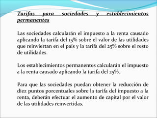 Tarifas para        sociedades      y    establecimientos
permanentes

Las sociedades calcularán el impuesto a la renta causado
aplicando la tarifa del 15% sobre el valor de las utilidades
que reinviertan en el país y la tarifa del 25% sobre el resto
de utilidades.

Los establecimientos permanentes calcularán el impuesto
a la renta causado aplicando la tarifa del 25%.

Para que las sociedades puedan obtener la reducción de
diez puntos porcentuales sobre la tarifa del impuesto a la
renta, deberán efectuar el aumento de capital por el valor
de las utilidades reinvertidas.
 