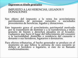 Ingresos a título gratuito
  IMPUESTO A LAS HERENCIAS, LEGADOS Y
  DONACIONES

Son objeto del impuesto a la renta los acrecimientos
  patrimoniales de personas naturales o sociedades
  provenientes de herencias, legados y donaciones.
Este impuesto grava el acrecimiento patrimonial motivado
   por la transmisión de dominio y a la transferencia a título
   gratuito de bienes y derechos situados en el Ecuador,
   cualquiera que fuere el lugar del fallecimiento del causante
   o la nacionalidad, domicilio o residencia del causante o
   donante o sus herederos, legatarios o donatarios.
Para efectos tributarios, el hecho generador se produce en el
   momento en que fallece la persona de cuya sucesión se
   defiere al heredero o legatario, si éste no es llamado
   condicionalmente.
 