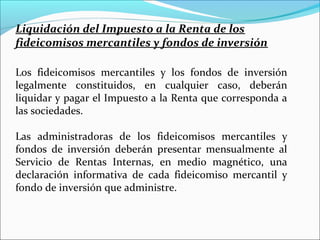 Liquidación del Impuesto a la Renta de los
fideicomisos mercantiles y fondos de inversión

Los fideicomisos mercantiles y los fondos de inversión
legalmente constituidos, en cualquier caso, deberán
liquidar y pagar el Impuesto a la Renta que corresponda a
las sociedades.

Las administradoras de los fideicomisos mercantiles y
fondos de inversión deberán presentar mensualmente al
Servicio de Rentas Internas, en medio magnético, una
declaración informativa de cada fideicomiso mercantil y
fondo de inversión que administre.
 