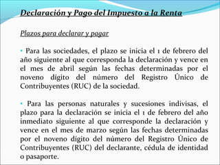 Declaración y Pago del Impuesto a la Renta

Plazos para declarar y pagar

• Para las sociedades, el plazo se inicia el 1 de febrero del
año siguiente al que corresponda la declaración y vence en
el mes de abril según las fechas determinadas por el
noveno dígito del número del Registro Único de
Contribuyentes (RUC) de la sociedad.

• Para las personas naturales y sucesiones indivisas, el
plazo para la declaración se inicia el 1 de febrero del año
inmediato siguiente al que corresponde la declaración y
vence en el mes de marzo según las fechas determinadas
por el noveno dígito del número del Registro Único de
Contribuyentes (RUC) del declarante, cédula de identidad
o pasaporte.
 