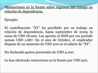 •Retenciones en la fuente sobre ingresos del trabajo en
relación de dependencia.

Ejemplo:

El contribuyente “XY” ha percibido por su trabajo en
relación de dependencia, hasta septiembre de 2009, la
suma de USD 18.000. Los aportes al IESS por ese período
suman USD 1.687. En el mes de Octubre, el empleador
dispone de un aumento de USD 200 en el salario de “XY”.

Ha declarado gastos personales de USD 4.000

Le han efectuado retenciones en la fuente por USD 500.
 