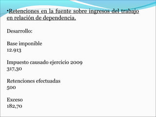 •Retenciones en la fuente sobre ingresos del trabajo
en relación de dependencia.

Desarrollo:

Base imponible
12.913

Impuesto causado ejercicio 2009
317,30

Retenciones efectuadas
500

Exceso
182,70
 