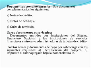 Documentos complementarios.- Son documentos
complementarios los siguientes:
a) Notas de crédito;
b) Notas de débito; y,
c) Guías de remisión.
Otros documentos autorizados:
•  Documentos emitidos por Instituciones del Sistema
Financiero Nacional y las instituciones de servicios
financieros emisoras o administradoras de tarjetas de crédito
•Boletos aéreos y documentos de pago por sobrecarga con los
siguientes requisitos: a) Identificación del pasajero; b)
Impuesto al valor agregado bajo la nomenclatura EC
 