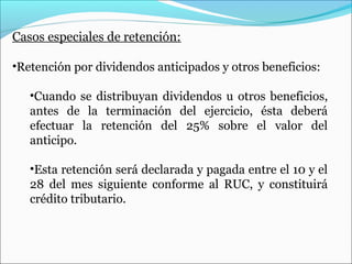 Casos especiales de retención:

•Retención por dividendos anticipados y otros beneficios:

   •Cuando se distribuyan dividendos u otros beneficios,
   antes de la terminación del ejercicio, ésta deberá
   efectuar la retención del 25% sobre el valor del
   anticipo.

   •Esta retención será declarada y pagada entre el 10 y el
   28 del mes siguiente conforme al RUC, y constituirá
   crédito tributario.
 