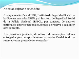 No están sujetos a retención:

•Los que se efectúen al IESS, Instituto de Seguridad Social de
las Fuerzas Armadas ISSFA y al Instituto de Seguridad Social
de la Policía Nacional ISSPOL, por concepto de aportes
patronales, aportes personales, fondos de reserva o cualquier
otro concepto.

•Las pensiones jubilares, de retiro o de montepíos, valores
entregados por concepto de cesantía, devolución del fondo de
reserva y otras prestaciones otorgadas.
 