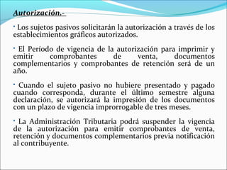Autorización.-
Los sujetos pasivos solicitarán la autorización a través de los
establecimientos gráficos autorizados.
El Período de vigencia de la autorización para imprimir y
emitir    comprobantes       de     venta,     documentos
complementarios y comprobantes de retención será de un
año.
Cuando el sujeto pasivo no hubiere presentado y pagado
cuando corresponda, durante el último semestre alguna
declaración, se autorizará la impresión de los documentos
con un plazo de vigencia improrrogable de tres meses.
 La Administración Tributaria podrá suspender la vigencia
de la autorización para emitir comprobantes de venta,
retención y documentos complementarios previa notificación
al contribuyente.
 