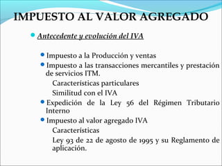 IMPUESTO AL VALOR AGREGADO
  Antecedente y evolución del IVA

    Impuesto a la Producción y ventas
    Impuesto a las transacciones mercantiles y prestación
     de servicios ITM.
       Características particulares
       Similitud con el IVA
    Expedición de la Ley 56 del Régimen Tributario
     Interno
    Impuesto al valor agregado IVA
       Características
       Ley 93 de 22 de agosto de 1995 y su Reglamento de
       aplicación.
 
