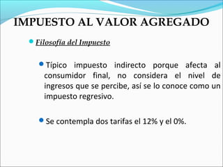 IMPUESTO AL VALOR AGREGADO
 Filosofía del Impuesto


   Típico impuesto indirecto porque afecta al
     consumidor final, no considera el nivel de
     ingresos que se percibe, así se lo conoce como un
     impuesto regresivo.

   Se contempla dos tarifas el 12% y el 0%.
 