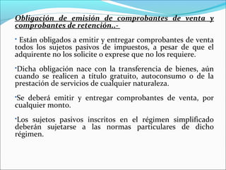 Obligación de emisión de comprobantes de venta y
comprobantes de retención..-
Están obligados a emitir y entregar comprobantes de venta
todos los sujetos pasivos de impuestos, a pesar de que el
adquirente no los solicite o exprese que no los requiere.
Dicha obligación nace con la transferencia de bienes, aún
cuando se realicen a título gratuito, autoconsumo o de la
prestación de servicios de cualquier naturaleza.
Se deberá emitir y entregar comprobantes de venta, por
cualquier monto.
Los sujetos pasivos inscritos en el régimen simplificado
deberán sujetarse a las normas particulares de dicho
régimen.
 