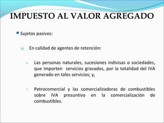 IMPUESTO AL VALOR AGREGADO
 Sujetos pasivos:


   b)        En calidad de agentes de retención:

        6.     Las personas naturales, sucesiones indivisas o sociedades,
               que importen servicios gravados, por la totalidad del IVA
               generado en tales servicios; y,

        7.     Petrocomercial y las comercializadoras de combustibles
               sobre IVA presuntivo en la comercialización de
               combustibles.
 