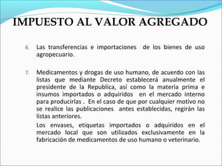 IMPUESTO AL VALOR AGREGADO

 6.   Las transferencias e importaciones de los bienes de uso
      agropecuario.

 7.   Medicamentos y drogas de uso humano, de acuerdo con las
      listas que mediante Decreto establecerá anualmente el
      presidente de la Republica, así como la materia prima e
      insumos importados o adquiridos en el mercado interno
      para producirlas . En el caso de que por cualquier motivo no
      se realice las publicaciones antes establecidas, regirán las
      listas anteriores.
      Los envases, etiquetas importados o adquiridos en el
      mercado local que son utilizados exclusivamente en la
      fabricación de medicamentos de uso humano o veterinario.
 