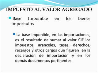 IMPUESTO AL VALOR AGREGADO
Base   Imponible       en    los    bienes
 importados

  La base imponible, en las importaciones,
   es el resultado de sumar al valor CIF los
   impuestos, aranceles, tasas, derechos,
   recargos y otros cargos que figuren en la
   declaración de importación y en los
   demás documentos pertinentes.
 