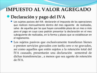 IMPUESTO AL VALOR AGREGADO
Declaración y pago del IVA
  Los sujetos pasivos del IVA declararán el impuesto de las operaciones
   que realicen mensualmente dentro del mes siguiente de realizadas,
   salvo de aquellas por las que hayan concedido plazo de un mes o más
   para el pago en cuyo caso podrán presentar la declaración en el mes
   subsiguiente de realizadas, en la forma y plazos que se establezcan en
   el reglamento.
  Los sujetos pasivos que exclusivamente transfieran bienes
   o presten servicios gravados con tarifa cero o no gravados,
   así como aquellos que estén sujetos a la retención total del
   IVA causado, presentarán una declaración semestral de
   dichas transferencias , a menos que sea agente de retención
   de IVA.
 