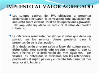IMPUESTO AL VALOR AGREGADO
 Los sujetos pasivos del IVA obligados a presentar
  declaración efectuarán la correspondiente liquidación del
  impuesto sobre el valor total de las operaciones gravadas.
   Del impuesto liquidado se deducirá el valor del crédito
  tributario.

 La diferencia resultante, constituye el valor que debe ser
  pagado en los mismos plazos previstos para la
  presentación de la declaración.
  Si la declaración arrojare saldo a favor del sujeto pasivo,
  dicho saldo será considerado crédito tributario, que se
  hará efectivo en la declaración del mes siguiente. Los
  valores así obtenidos se afectarán con las retenciones
  practicadas al sujeto pasivo y el crédito tributario del mes
  anterior si lo hubiere.
 