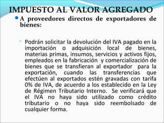 IMPUESTO AL VALOR AGREGADO
 A proveedores directos de exportadores de
  bienes:

     Podrán solicitar la devolución del IVA pagado en la
      importación o adquisición local de bienes,
      materias primas, insumos, servicios y activos fijos,
      empleados en la fabricación y comercialización de
      bienes que se transfieran al exportador para la
      exportación, cuando las transferencias que
      efectúen al exportados estén gravadas con tarifa
      0% de IVA, de acuerdo a los establecido en la Ley
      de Régimen Tributario Interno. Se verificará que
      el IVA no haya sido utilizado como crédito
      tributario o no haya sido reembolsado de
      cualquier forma.
 