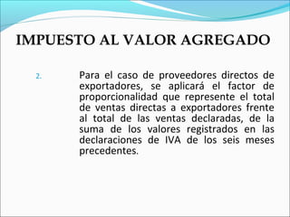 IMPUESTO AL VALOR AGREGADO

  2.   Para el caso de proveedores directos de
       exportadores, se aplicará el factor de
       proporcionalidad que represente el total
       de ventas directas a exportadores frente
       al total de las ventas declaradas, de la
       suma de los valores registrados en las
       declaraciones de IVA de los seis meses
       precedentes.
 