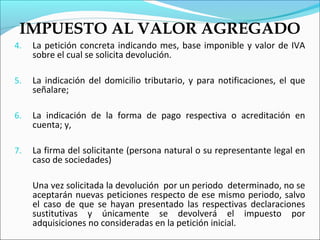 IMPUESTO AL VALOR AGREGADO
4.   La petición concreta indicando mes, base imponible y valor de IVA
     sobre el cual se solicita devolución.

5.   La indicación del domicilio tributario, y para notificaciones, el que
     señalare;

6.   La indicación de la forma de pago respectiva o acreditación en
     cuenta; y,

7.   La firma del solicitante (persona natural o su representante legal en
     caso de sociedades)

     Una vez solicitada la devolución por un periodo determinado, no se
     aceptarán nuevas peticiones respecto de ese mismo periodo, salvo
     el caso de que se hayan presentado las respectivas declaraciones
     sustitutivas y únicamente se devolverá el impuesto por
     adquisiciones no consideradas en la petición inicial.
 