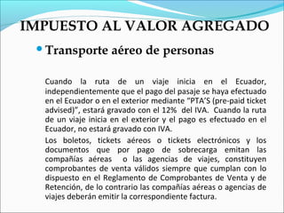 IMPUESTO AL VALOR AGREGADO
 Transporte        aéreo de personas

  Cuando la ruta de un viaje inicia en el Ecuador,
  independientemente que el pago del pasaje se haya efectuado
  en el Ecuador o en el exterior mediante “PTA’S (pre-paid ticket
  advised)”, estará gravado con el 12% del IVA. Cuando la ruta
  de un viaje inicia en el exterior y el pago es efectuado en el
  Ecuador, no estará gravado con IVA.
  Los boletos, tickets aéreos o tickets electrónicos y los
  documentos que por pago de sobrecarga emitan las
  compañías aéreas o las agencias de viajes, constituyen
  comprobantes de venta válidos siempre que cumplan con lo
  dispuesto en el Reglamento de Comprobantes de Venta y de
  Retención, de lo contrario las compañías aéreas o agencias de
  viajes deberán emitir la correspondiente factura.
 