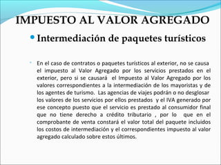 IMPUESTO AL VALOR AGREGADO
 Intermediación                 de paquetes turísticos

    En el caso de contratos o paquetes turísticos al exterior, no se causa
     el impuesto al Valor Agregado por los servicios prestados en el
     exterior, pero si se causará el Impuesto al Valor Agregado por los
     valores correspondientes a la intermediación de los mayoristas y de
     los agentes de turismo. Las agencias de viajes podrán o no desglosar
     los valores de los servicios por ellos prestados y el IVA generado por
     ese concepto puesto que el servicio es prestado al consumidor final
     que no tiene derecho a crédito tributario , por lo que en el
     comprobante de venta constará el valor total del paquete incluidos
     los costos de intermediación y el correspondientes impuesto al valor
     agregado calculado sobre estos últimos.
 