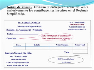 Notas de venta.- Emitirán y entregarán notas de venta
 exclusivamente los contribuyentes inscritos en el Régimen
 Simplificado.

                      IZA CABRERA CARLOS                                                        RUC 1790143291001
                                                                                                NOTA DE VENTA
                    Contribuyente sujeto al RISE                                               N. 002-005-000001136
 Domicilio: Av. Amazonas 421 y Veintimilla                                                    Autorización: 945613121

  Fecha: ...................................................
                                                               Debe identificar al comprador
 Comprador                                                     Para sustentar costos y gastos

                  Cant.                             Detalle                   Valor Unitario             Valor Total



Imprenta Nacional Cía. Ltda.                                                            Total
      RUC: 1794654316001
        Autorización: 1005                                                      El IVA estará incluido

 Fecha de impresión 10/07/09                                                         en este valor

 Válido hasta Julio del 2010
 
