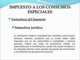 IMPUESTO A LOS CONSUMOS
       ESPECIALES
Naturaleza del Impuesto

  Naturaleza jurídica:


   La clasificación moderna respaldada por tratadistas como Enaudi,
   Sommers, Giannini, consideran que es errado hablar sobre
   impuestos que no sea repercutibles o trasladables a terceras
   personas, indican que todos los gravámenes pueden ser
   repercutidos por el Contribuyente, siendo más exacto considerar a
   los impuestos directos como aquellos que gravan los rendimientos
   y, los indirectos los que gravan el consumo.
 