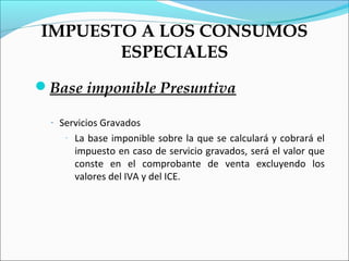 IMPUESTO A LOS CONSUMOS
       ESPECIALES
Base imponible Presuntiva

  - Servicios Gravados
     -   La base imponible sobre la que se calculará y cobrará el
         impuesto en caso de servicio gravados, será el valor que
         conste en el comprobante de venta excluyendo los
         valores del IVA y del ICE.
 