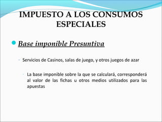 IMPUESTO A LOS CONSUMOS
         ESPECIALES

Base imponible Presuntiva

  - Servicios de Casinos, salas de juego, y otros juegos de azar


    -   La base imponible sobre la que se calculará, corresponderá
        al valor de las fichas u otros medios utilizados para las
        apuestas
 