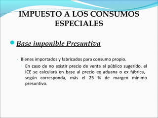 IMPUESTO A LOS CONSUMOS
         ESPECIALES

Base imponible Presuntiva

  - Bienes importados y fabricados para consumo propio.
   -   En caso de no existir precio de venta al público sugerido, el
       ICE se calculará en base al precio ex aduana o ex fábrica,
       según corresponda, más el 25 % de margen mínimo
       presuntivo.
 