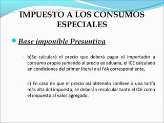 IMPUESTO A LOS CONSUMOS
         ESPECIALES
Base imponible Presuntiva

   -   b)Se calculará el precio que deberá pagar el importador a
       consumo propio sumando al precio ex aduana, el ICE calculado
       en condiciones del primer literal y el IVA correspondiente,

   -   c) En caso de que el precio así obtenido conlleve a una tarifa
       más alta del impuesto, se deberán recalcular tanto el ICE como
       el impuesto al valor agregado.
 